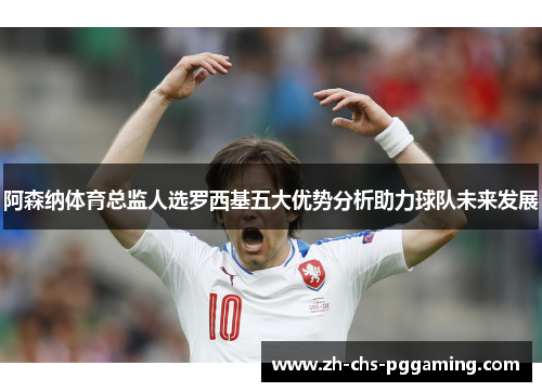 阿森纳体育总监人选罗西基五大优势分析助力球队未来发展 阿森纳体育总监人选罗西基五大优势分析助力球队未来发展