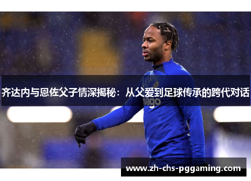 齐达内与恩佐父子情深揭秘：从父爱到足球传承的跨代对话