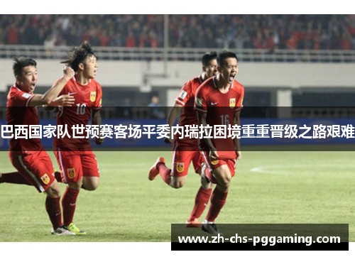 巴西国家队世预赛客场平委内瑞拉困境重重晋级之路艰难