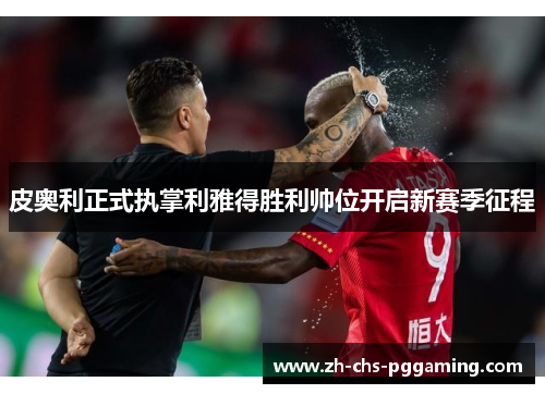 皮奥利正式执掌利雅得胜利帅位开启新赛季征程
